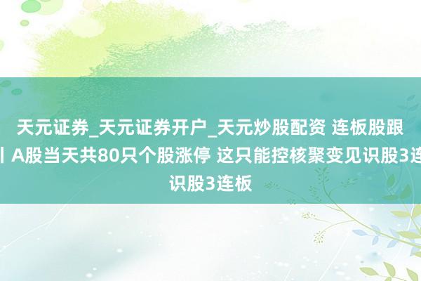 天元证券_天元证券开户_天元炒股配资 连板股跟踪丨A股当天共80只个股涨停 这只能控核聚变见识股3连板