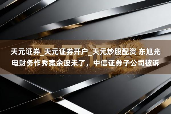 天元证券_天元证券开户_天元炒股配资 东旭光电财务作秀案余波未了，中信证券子公司被诉