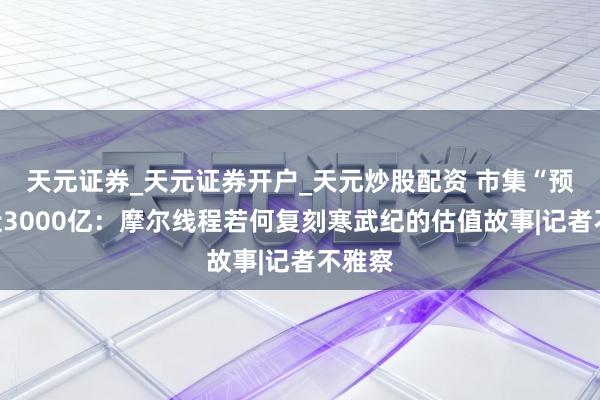天元证券_天元证券开户_天元炒股配资 市集“预支”近3000亿：摩尔线程若何复刻寒武纪的估值故事|记者不雅察