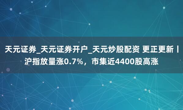 天元证券_天元证券开户_天元炒股配资 更正更新丨沪指放量涨0.7%，市集近4400股高涨