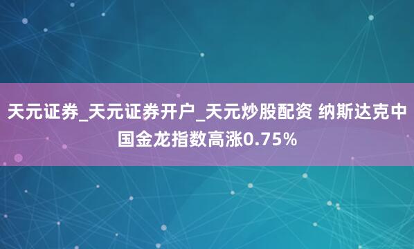 天元证券_天元证券开户_天元炒股配资 纳斯达克中国金龙指数高涨0.75%