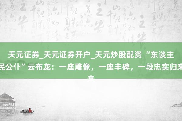 天元证券_天元证券开户_天元炒股配资 “东谈主民公仆”云布龙：一座雕像，一座丰碑，一段忠实归来