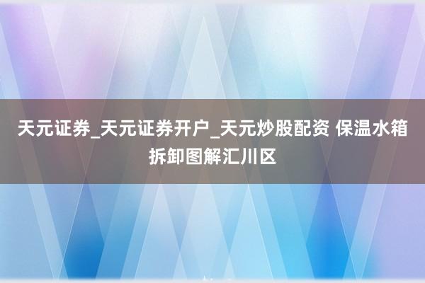 天元证券_天元证券开户_天元炒股配资 保温水箱拆卸图解汇川区