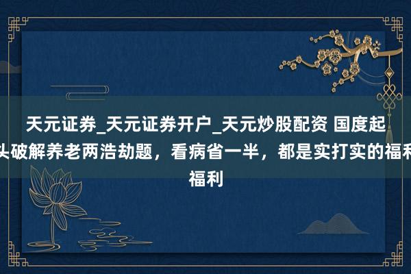 天元证券_天元证券开户_天元炒股配资 国度起头破解养老两浩劫题，看病省一半，都是实打实的福利