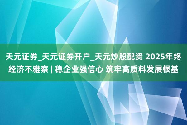 天元证券_天元证券开户_天元炒股配资 2025年终经济不雅察 | 稳企业强信心 筑牢高质料发展根基