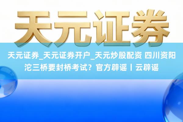 天元证券_天元证券开户_天元炒股配资 四川资阳沱三桥要封桥考试?官方辟谣丨云辟谣