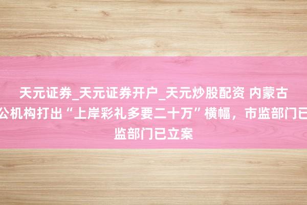 天元证券_天元证券开户_天元炒股配资 内蒙古一考公机构打出“上岸彩礼多要二十万”横幅,市监部门已立案