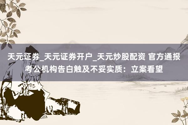 天元证券_天元证券开户_天元炒股配资 官方通报考公机构告白触及不妥实质:立案看望