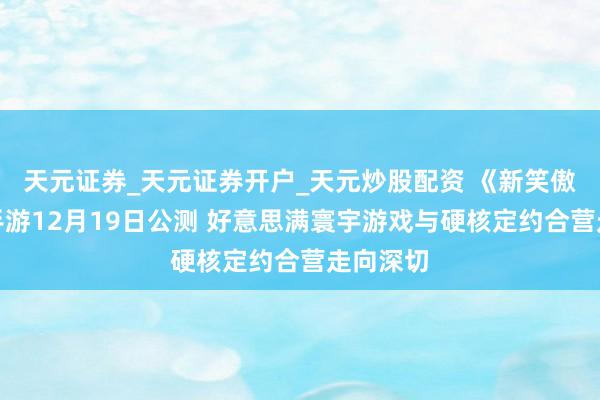天元证券_天元证券开户_天元炒股配资 《新笑傲江湖》手游12月19日公测 好意思满寰宇游戏与硬核定约合营走向深切