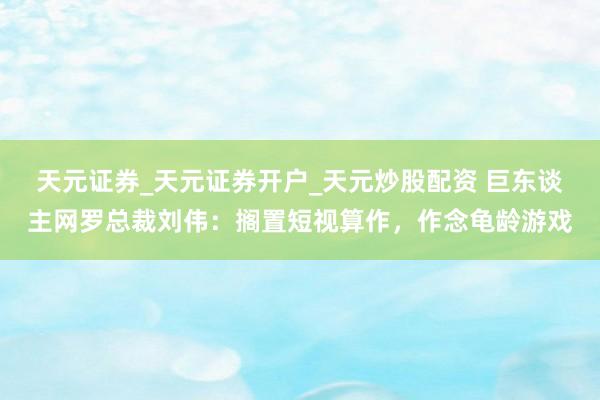 天元证券_天元证券开户_天元炒股配资 巨东谈主网罗总裁刘伟：搁置短视算作，作念龟龄游戏