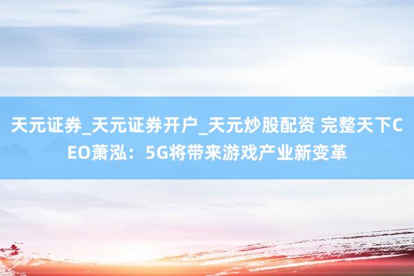 天元证券_天元证券开户_天元炒股配资 完整天下CEO萧泓：5G将带来游戏产业新变革