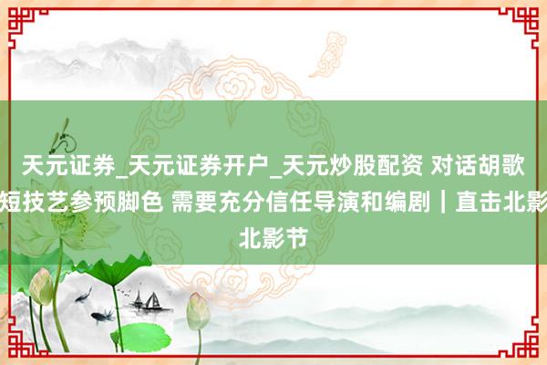 天元证券_天元证券开户_天元炒股配资 对话胡歌：短技艺参预脚色 需要充分信任导演和编剧｜直击北影节