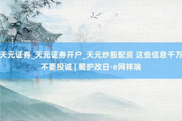 天元证券_天元证券开户_天元炒股配资 这些信息千万不要投诚 | 蜀护改日·e网祥瑞