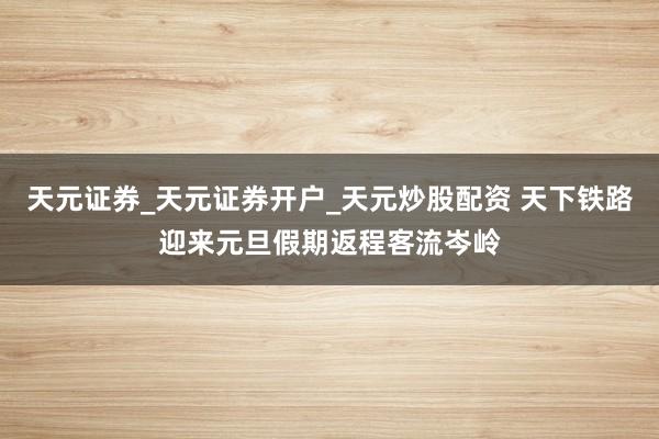 天元证券_天元证券开户_天元炒股配资 天下铁路迎来元旦假期返程客流岑岭