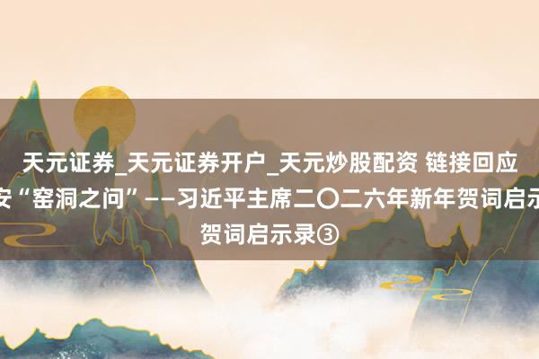 天元证券_天元证券开户_天元炒股配资 链接回应好延安“窑洞之问”——习近平主席二〇二六年新年贺词启示录③