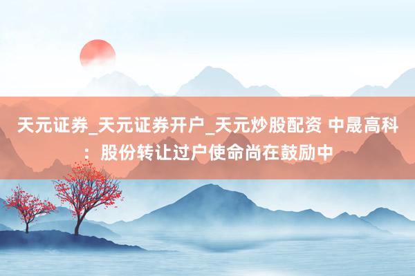 天元证券_天元证券开户_天元炒股配资 中晟高科:股份转让过户使命尚在鼓励中