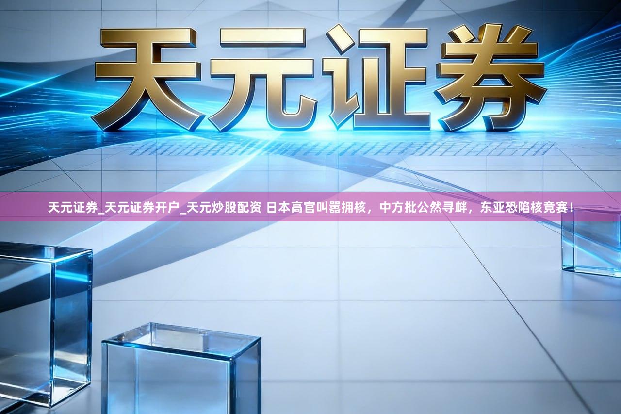 天元证券_天元证券开户_天元炒股配资 日本高官叫嚣拥核，中方批公然寻衅，东亚恐陷核竞赛！