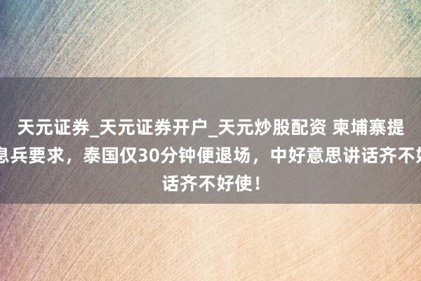 天元证券_天元证券开户_天元炒股配资 柬埔寨提4个息兵要求，泰国仅30分钟便退场，中好意思讲话齐不好使！