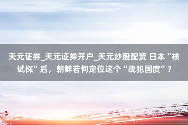 天元证券_天元证券开户_天元炒股配资 日本“核试探”后，朝鲜若何定位这个“战犯国度”？