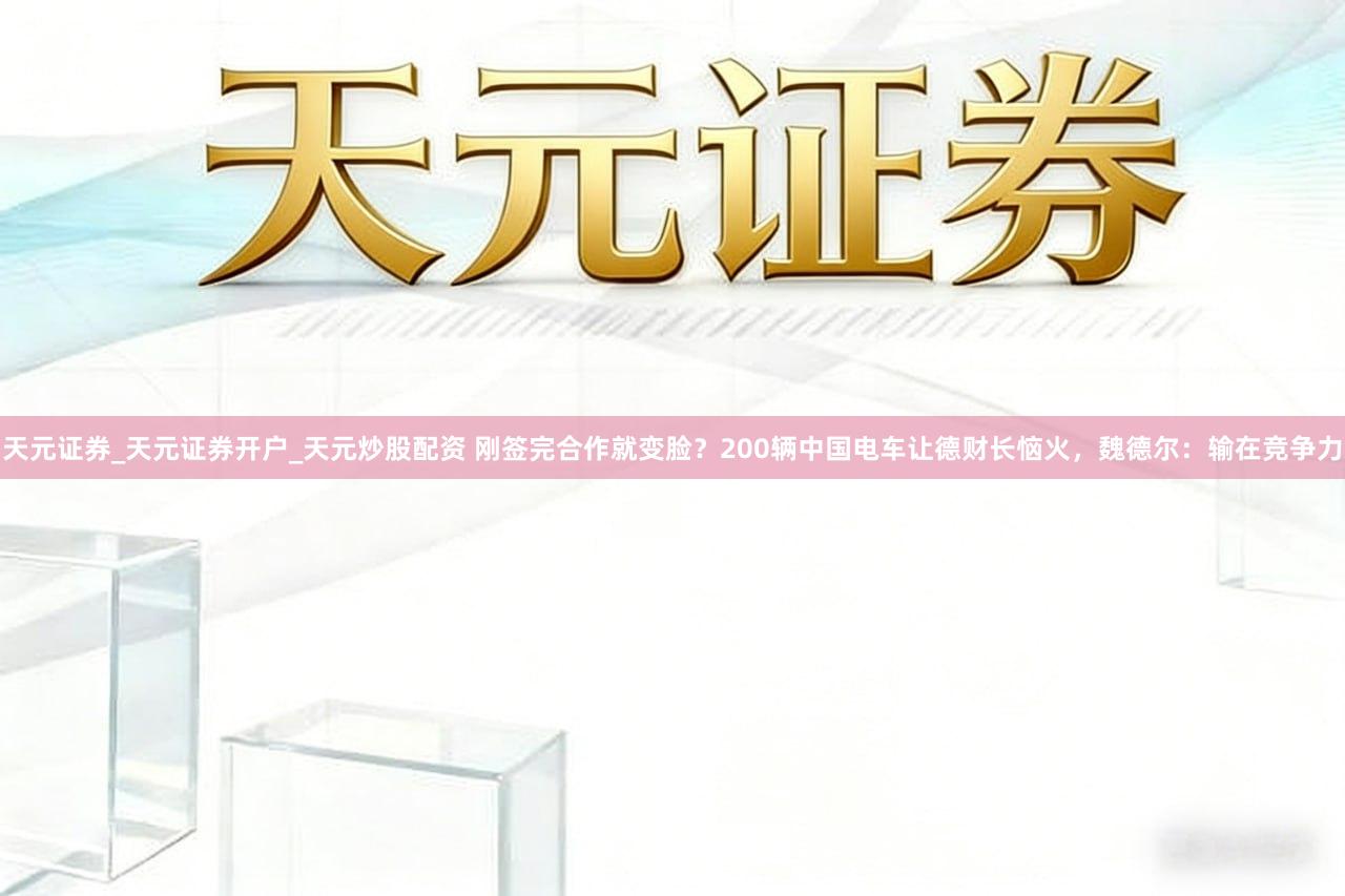 天元证券_天元证券开户_天元炒股配资 刚签完合作就变脸?200辆中国电车让德财长恼火,魏德尔:输在竞争力