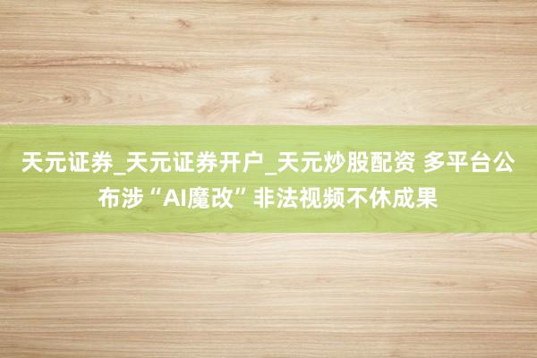 天元证券_天元证券开户_天元炒股配资 多平台公布涉“AI魔改”非法视频不休成果