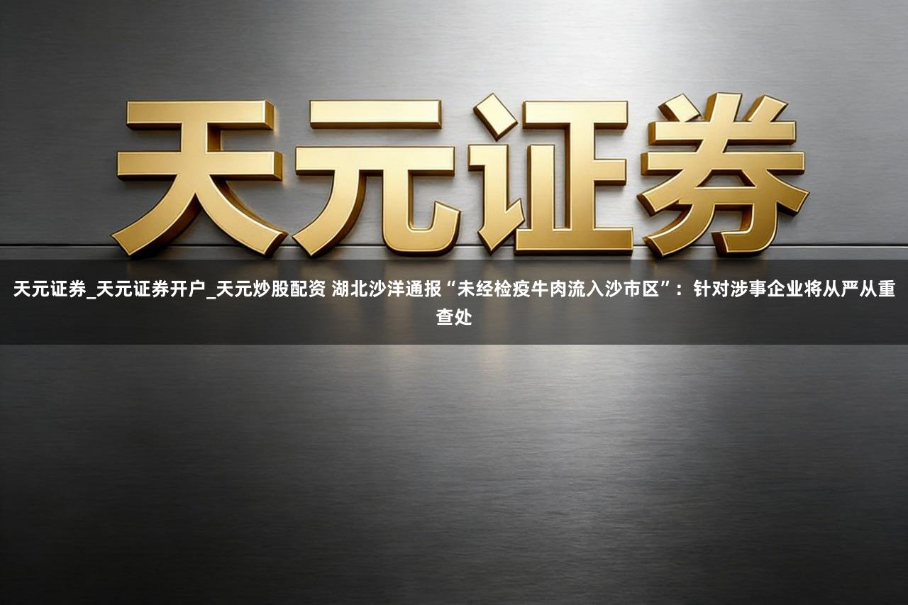 天元证券_天元证券开户_天元炒股配资 湖北沙洋通报“未经检疫牛肉流入沙市区”:针对涉事企业将从严从重查处