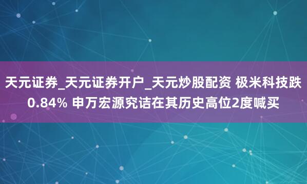 天元证券_天元证券开户_天元炒股配资 极米科技跌0.84% 申万宏源究诘在其历史高位2度喊买