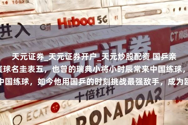 天元证券_天元证券开户_天元炒股配资 国乒亲手培养的“狼”，如今寰球名圭表五，也曾的瑞典小将小时辰常来中国练球，如今他用国乒的时刻挑战最强敌手，成为欧洲乒坛头号挟制
