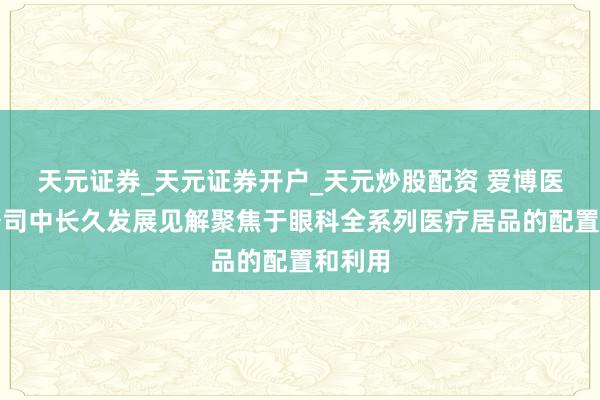 天元证券_天元证券开户_天元炒股配资 爱博医疗：公司中长久发展见解聚焦于眼科全系列医疗居品的配置和利用