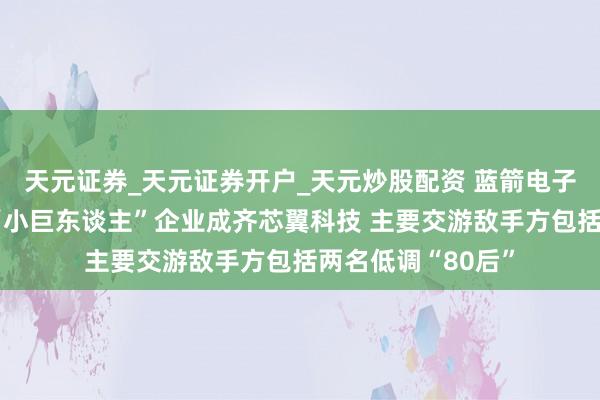 天元证券_天元证券开户_天元炒股配资 蓝箭电子拟控股专精特新“小巨东谈主”企业成齐芯翼科技 主要交游敌手方包括两名低调“80后”