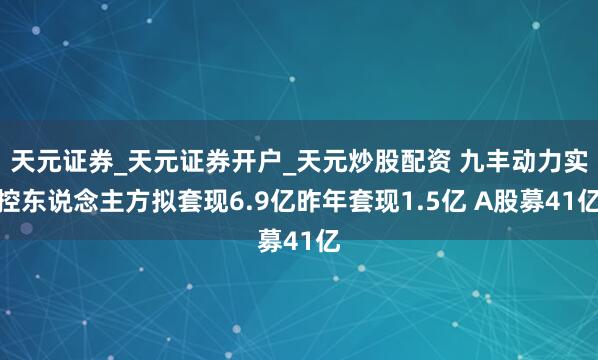 天元证券_天元证券开户_天元炒股配资 九丰动力实控东说念主方拟套现6.9亿昨年套现1.5亿 A股募41亿
