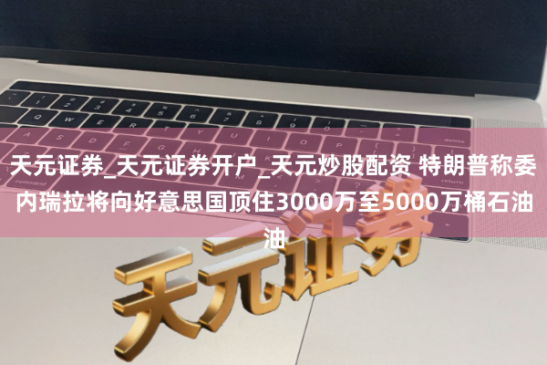 天元证券_天元证券开户_天元炒股配资 特朗普称委内瑞拉将向好意思国顶住3000万至5000万桶石油