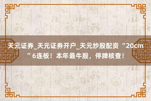 天元证券_天元证券开户_天元炒股配资 “20cm”6连板！本年最牛股，停牌核查！
