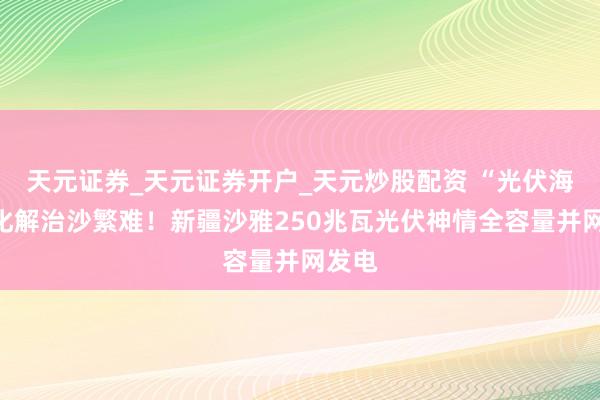 天元证券_天元证券开户_天元炒股配资 “光伏海洋”化解治沙繁难！新疆沙雅250兆瓦光伏神情全容量并网发电