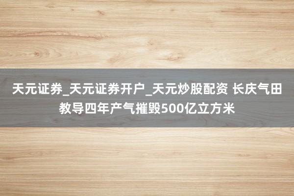 天元证券_天元证券开户_天元炒股配资 长庆气田教导四年产气摧毁500亿立方米