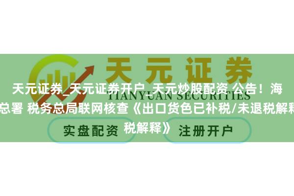 天元证券_天元证券开户_天元炒股配资 公告！海关总署 税务总局联网核查《出口货色已补税/未退税解释》