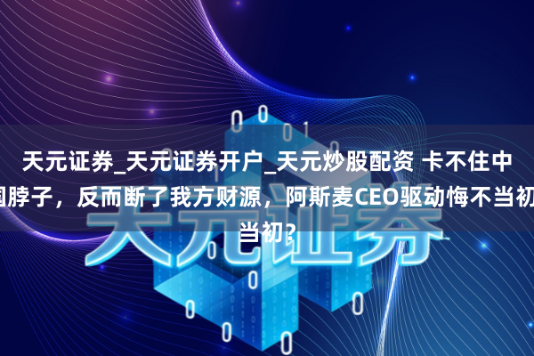 天元证券_天元证券开户_天元炒股配资 卡不住中国脖子，反而断了我方财源，阿斯麦CEO驱动悔不当初？