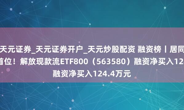 天元证券_天元证券开户_天元炒股配资 融资榜丨居同类基金首位！解放现款流ETF800（563580）融资净买入124.4万元