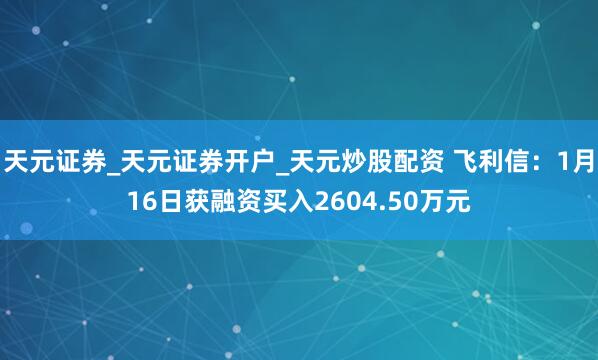 天元证券_天元证券开户_天元炒股配资 飞利信：1月16日获融资买入2604.50万元