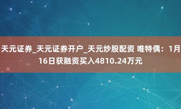 天元证券_天元证券开户_天元炒股配资 唯特偶：1月16日获融资买入4810.24万元