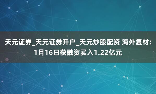 天元证券_天元证券开户_天元炒股配资 海外复材：1月16日获融资买入1.22亿元