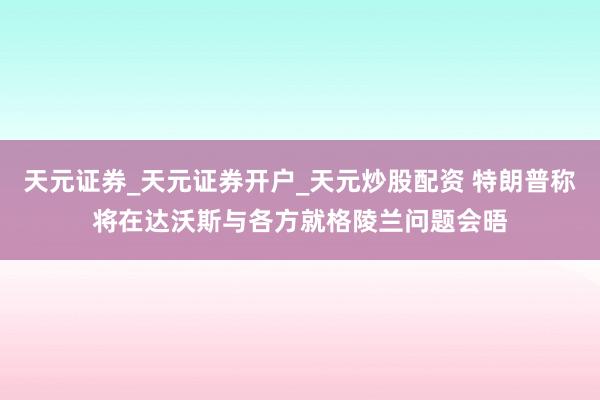 天元证券_天元证券开户_天元炒股配资 特朗普称将在达沃斯与各方就格陵兰问题会晤