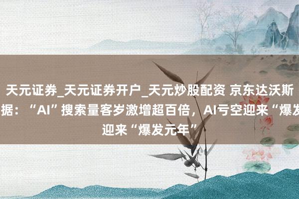 天元证券_天元证券开户_天元炒股配资 京东达沃斯公布数据：“AI”搜索量客岁激增超百倍，AI亏空迎来“爆发元年”