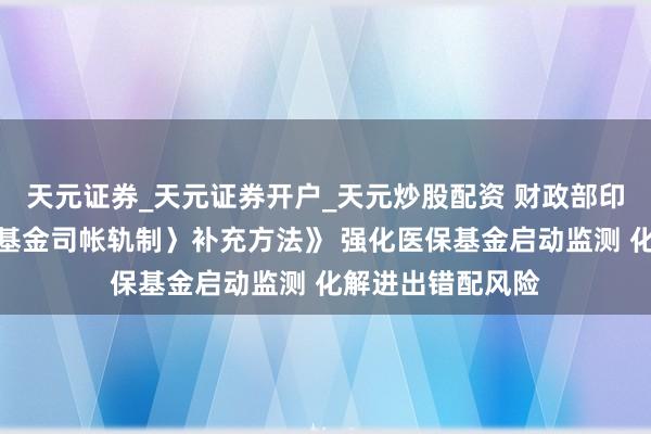 天元证券_天元证券开户_天元炒股配资 财政部印发《〈社会保障基金司帐轨制〉补充方法》 强化医保基金启动监测 化解进出错配风险