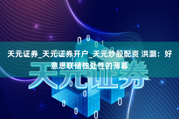 天元证券_天元证券开户_天元炒股配资 洪灝：好意思联储独处性的薄暮