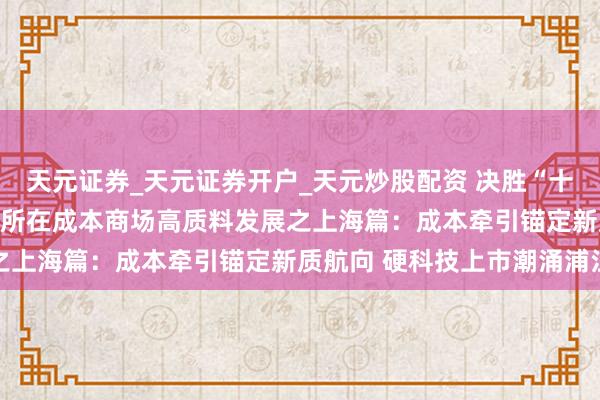 天元证券_天元证券开户_天元炒股配资 决胜“十四五” 擘划“十五五”·所在成本商场高质料发展之上海篇：成本牵引锚定新质航向 硬科技上市潮涌浦江