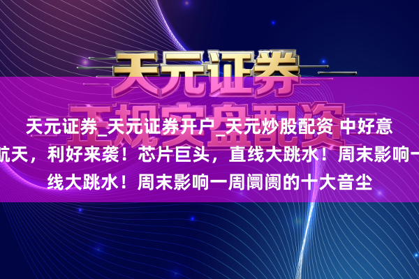 天元证券_天元证券开户_天元炒股配资 中好意思，新音尘！交易航天，利好来袭！芯片巨头，直线大跳水！周末影响一周阛阓的十大音尘