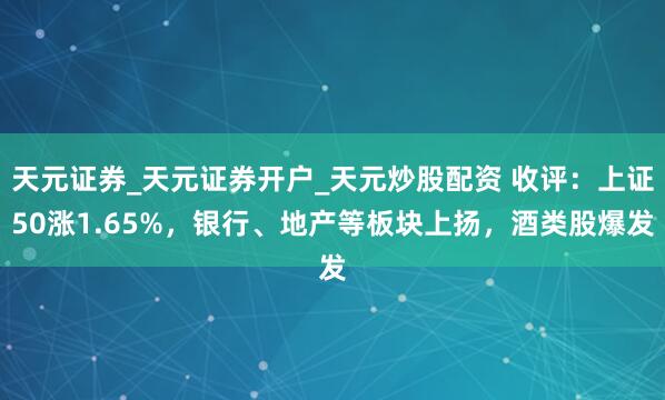 天元证券_天元证券开户_天元炒股配资 收评:上证50涨1.65%,银行、地产等板块上扬,酒类股爆发