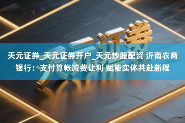 天元证券_天元证券开户_天元炒股配资 沂南农商银行：支付算帐减费让利 赋能实体共赴新程