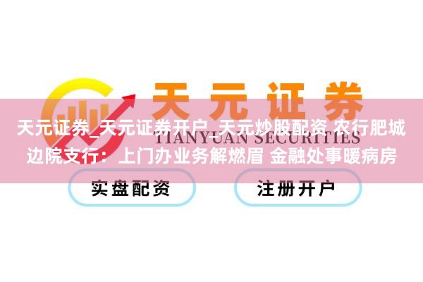 天元证券_天元证券开户_天元炒股配资 农行肥城边院支行：上门办业务解燃眉 金融处事暖病房